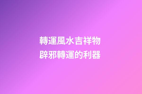 轉運風水吉祥物 辟邪轉運的利器